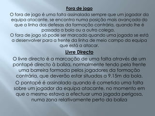 Fora de jogoO fora de jogo é uma falta assinalada sempre que um jogador da equipa atacante, se encontra numa posição mais avançada do que a linha dos defesas da formação contrária, quando lhe é passada a bola ou a outro colega.  O fora de jogo só pode ser marcado quando uma jogada se está a desenvolver para a frente da linha de meio campo da equipa que está a atacar.Livre DirectoO livre directo é a marcação de uma falta através de um pontapé directo à baliza, normalmente tendo pela frente uma barreira formada pelos jogadores da formação contrária, que deverão estar situados a 9,15m da bola. O pontapé é assinalado quando é cometida uma falta sobre um jogador da equipa atacante, no momento em que o mesmo estava a efectuar uma jogada perigosa, numa zona relativamente perto da baliza