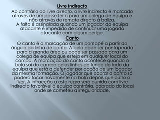 Livre IndirectoAo contrário do livre directo, o livre indirecto é marcado através de um passe feito para um colega de equipa e não através de remate directo à baliza.A falta é assinalada quando um jogador da equipa atacante é impedido de continuar uma jogada atacante com algum perigo. CantoO canto é a marcação de um pontapé a partir do ângulo da linha de canto. A bola pode ser pontapeada para a grande área ou pode ser passada para um colega de equipa que esteja em qualquer local do campo. A marcação do canto acontece quando a bola sai do campo pelas linhas de fundo do lado da equipa que está a defender por acção de um jogador da mesma formação. O jogador que cobrar o canto só poderá tocar novamente na bola depois que outro o fizer. A infracção a esta regra será punida com livre indirecto favorável à equipa contrária, cobrado do local onde se cometeu a irregularidade.