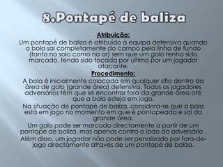 8.Pontapé de balizaAtribuição:Um pontapé de baliza é atribuído à equipa defensiva quando a bola sai completamente do campo pela linha de fundo (tanto no solo como no ar) sem que um golo tenha sido marcado, tendo sido tocada por último por um jogador atacante.Procedimento:A bola é inicialmente colocada em qualquer sítio dentro da área de golo (grande área) defensiva. Todos os jogadores adversários têm que se encontrar fora da grande área até que a bola esteja em jogo.Na situação de pontapé de baliza, considera-se que a bola está em jogo no momento em que é pontapeada e sai da grande área.Um golo pode ser marcado directamente a partir de um pontapé de baliza, mas apenas contra o lado do adversário .Além disso, um jogador não pode ser penalizado por fora-de-jogo directamente através de um pontapé de baliza.