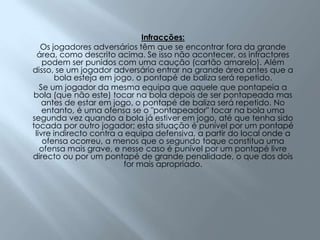 Infracções:Os jogadores adversários têm que se encontrar fora da grande área, como descrito acima. Se isso não acontecer, os infractores podem ser punidos com uma caução (cartão amarelo). Além disso, se um jogador adversário entrar na grande área antes que a bola esteja em jogo, o pontapé de baliza será repetido.Se um jogador da mesma equipa que aquele que pontapeia a bola (que não este) tocar na bola depois de ser pontapeada mas antes de estar em jogo, o pontapé de baliza será repetido. No entanto, é uma ofensa se o "pontapeador" tocar na bola uma segunda vez quando a bola já estiver em jogo, até que tenha sido tocada por outro jogador; esta situação é punível por um pontapé livre indirecto contra a equipa defensiva, a partir do local onde a ofensa ocorreu, a menos que o segundo toque constitua uma ofensa mais grave, e nesse caso é punível por um pontapé livre directo ou por um pontapé de grande penalidade, o que dos dois for mais apropriado.