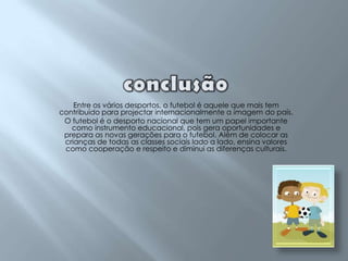 conclusãoEntre os vários desportos, o futebol é aquele que mais tem contribuído para projectar internacionalmente a imagem do país.O futebol é o desporto nacional que tem um papel importante como instrumento educacional, pois gera oportunidades e prepara as novas gerações para o futebol. Além de colocar as crianças de todas as classes sociais lado a lado, ensina valores como cooperação e respeito e diminui as diferenças culturais. 