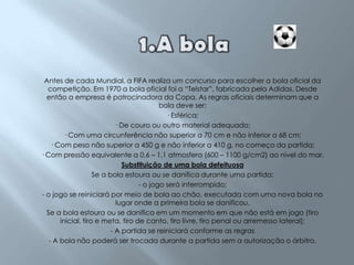 1.A bolaAntes de cada Mundial, a FIFA realiza um concurso para escolher a bola oficial da competição. Em 1970 a bola oficial foi a “Telstar”, fabricada pela Adidas. Desde então a empresa é patrocinadora da Copa. As regras oficiais determinam que a bola deve ser:· Esférica; · De couro ou outro material adequado; · Com uma circunferência não superior a 70 cm e não inferior a 68 cm; · Com peso não superior a 450 g e não inferior a 410 g, no começo da partida; · Com pressão equivalente a 0,6 – 1,1 atmosfera (600 – 1100 g/cm2) ao nível do mar. Substituição de uma bola defeituosaSe a bola estoura ou se danifica durante uma partida:- o jogo será interrompido;- o jogo se reiniciará por meio de bola ao chão, executada com uma nova bola no lugar onde a primeira bola se danificou.Se a bola estoura ou se danifica em um momento em que não está em jogo (tiro inicial, tiro e meta, tiro de canto, tiro livre, tiro penal ou arremesso lateral):- A partida se reiniciará conforme as regras- A bola não poderá ser trocada durante a partida sem a autorização o árbitro.