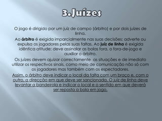 3.JuízesO jogo é dirigido por um juíz de campo (árbitro) e por dois juízes de linha.Ao árbitro é exigida imparcialmente nas suas decisões: adverte ou expulsa os jogadores pelas suas faltas. Ao juíz de linha é exigida idêntica atitude; deve assinalar as bolas fora, o fora-de-jogo e auxiliar o árbitro.Os juízes devem ajuizar correctamente  as situações e de imediato utilizar os respectivos sinais, como meio de comunicação não só com os jogadores mas também com os espectadores.Assim, o árbitro deve indicar o local da falta com um braço e, com o outro, a direcção em que deve ser sancionada. O juiz de linha deve levantar a bandeirola e indicar o local e o sentido em que deverá ser reposta a bola em jogo. 