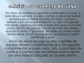 4.Início ou recomeço do  jogoNo início da partida ou quando é marcado um golo, a bola deve ir sempre  a meio -campo, e deve ser batida sempre para a frente da linha de meio -campo e sempre com um toque indirecto, ou seja um jogador não pode seguir ou rematar a bola sem que o outro lhe passe. Dentro do grande círculo do meio de campo, quando é dado o "pontapé" de saída, só podem estar dentro desse círculo os jogadores da equipa a quem pertencer a bola.Antes do início do jogo os dois capitães de equipa devem cumprimentar-se e de seguida cumprimentar os juízes. Após  isto, o pontapé de saída e o campo são escolhidos com a ajuda de uma moeda lançada ao ar pelo árbitro. 