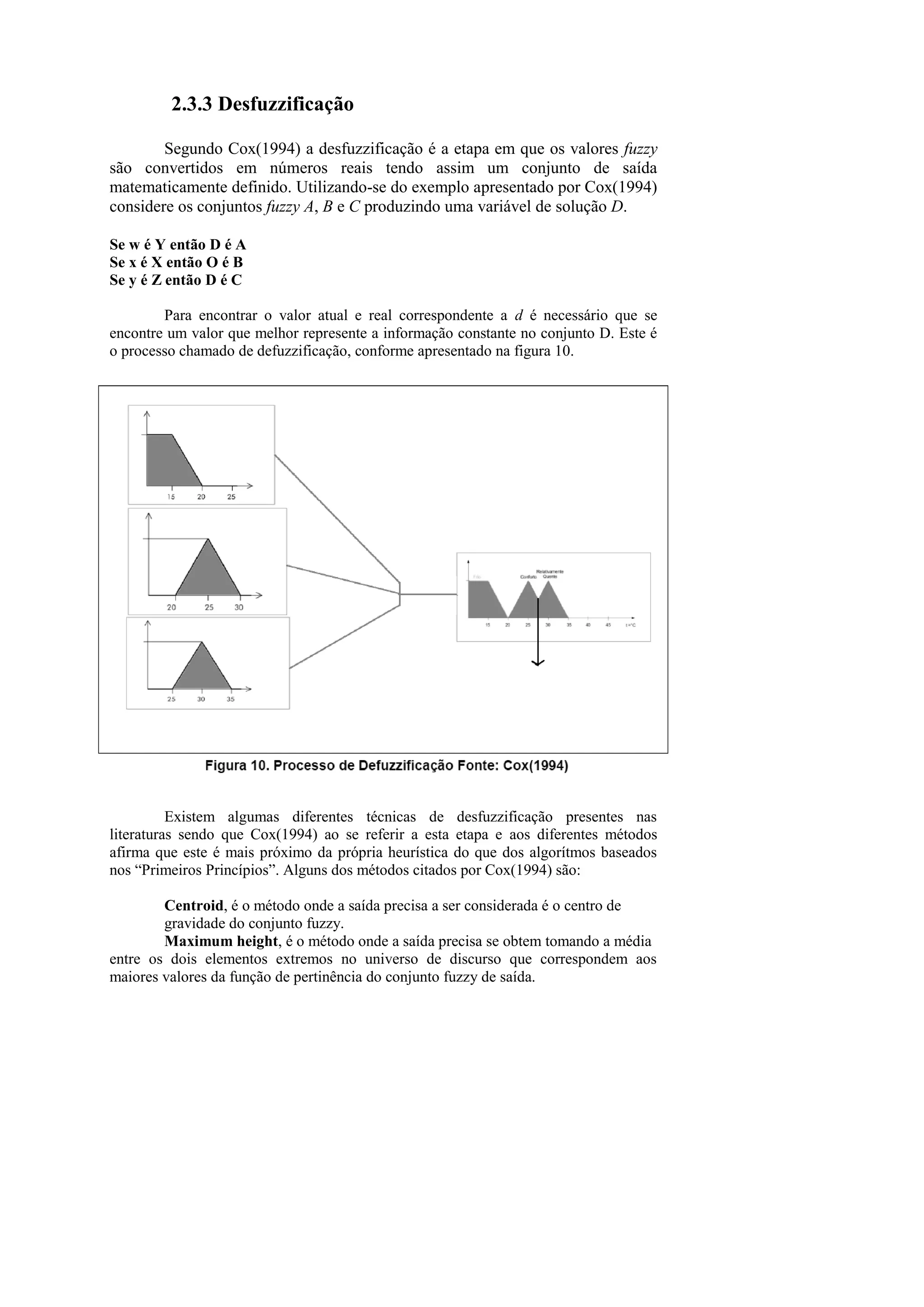 2.3.3 Desfuzzificação 
Segundo Cox(1994) a desfuzzificação é a etapa em que os valores fuzzy são convertidos em números reais tendo assim um conjunto de saída matematicamente definido. Utilizando-se do exemplo apresentado por Cox(1994) considere os conjuntos fuzzy A, B e C produzindo uma variável de solução D. 
Se w é Y então D é A 
Se x é X então O é B 
Se y é Z então D é C 
Para encontrar o valor atual e real correspondente a d é necessário que se encontre um valor que melhor represente a informação constante no conjunto D. Este é o processo chamado de defuzzificação, conforme apresentado na figura 10. 
Existem algumas diferentes técnicas de desfuzzificação presentes nas literaturas sendo que Cox(1994) ao se referir a esta etapa e aos diferentes métodos afirma que este é mais próximo da própria heurística do que dos algorítmos baseados nos “Primeiros Princípios”. Alguns dos métodos citados por Cox(1994) são: 
Centroid, é o método onde a saída precisa a ser considerada é o centro de 
gravidade do conjunto fuzzy. 
Maximum height, é o método onde a saída precisa se obtem tomando a média 
entre os dois elementos extremos no universo de discurso que correspondem aos maiores valores da função de pertinência do conjunto fuzzy de saída.  
