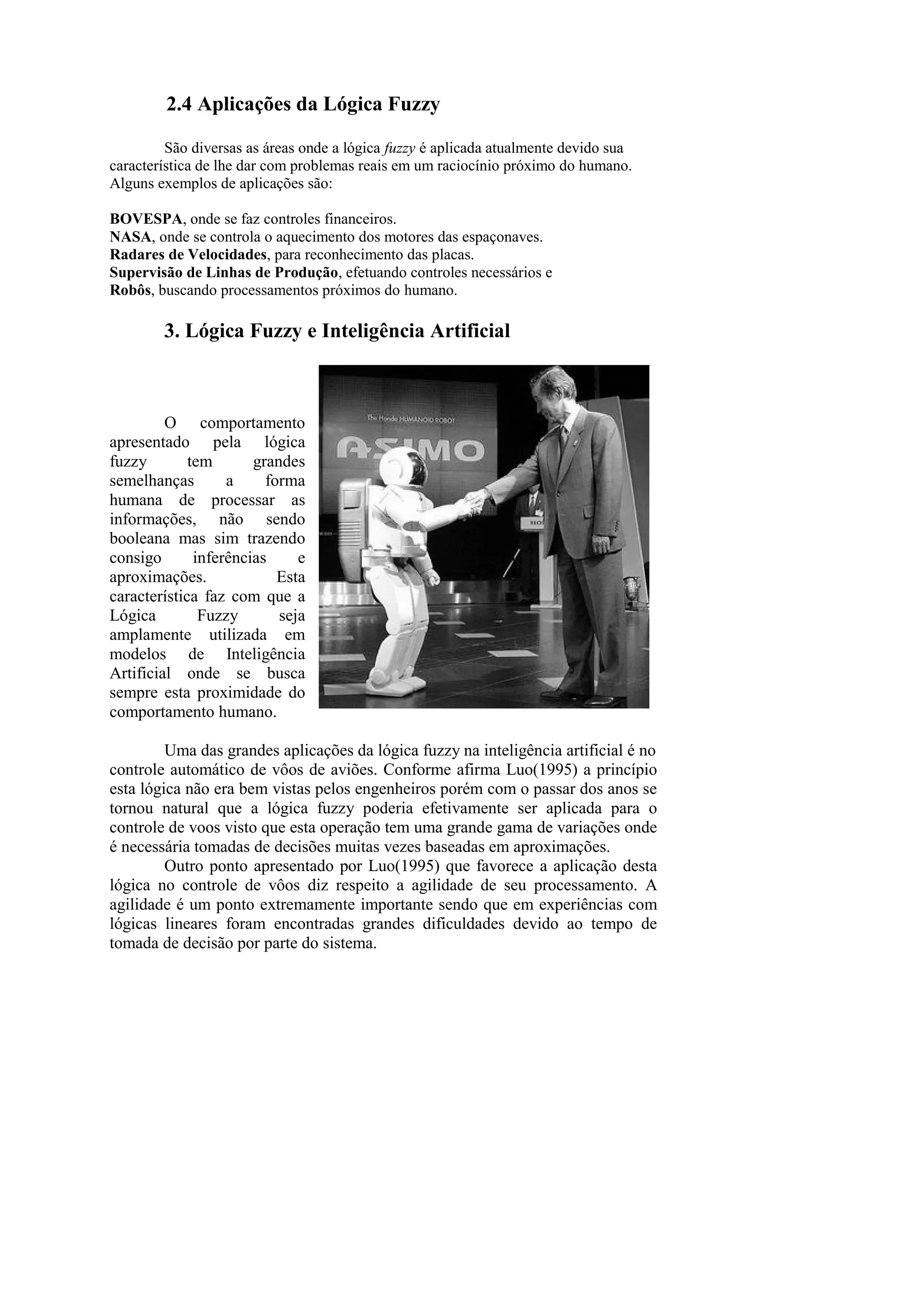 2.4 Aplicações da Lógica Fuzzy 
São diversas as áreas onde a lógica fuzzy é aplicada atualmente devido sua característica de lhe dar com problemas reais em um raciocínio próximo do humano. 
Alguns exemplos de aplicações são: 
BOVESPA, onde se faz controles financeiros. 
NASA, onde se controla o aquecimento dos motores das espaçonaves. 
Radares de Velocidades, para reconhecimento das placas. 
Supervisão de Linhas de Produção, efetuando controles necessários e 
Robôs, buscando processamentos próximos do humano. 
3. Lógica Fuzzy e Inteligência Artificial 
O comportamento apresentado pela lógica fuzzy tem grandes semelhanças a forma humana de processar as informações, não sendo booleana mas sim trazendo consigo inferências e aproximações. Esta característica faz com que a Lógica Fuzzy seja amplamente utilizada em modelos de Inteligência Artificial onde se busca sempre esta proximidade do comportamento humano. 
Uma das grandes aplicações da lógica fuzzy na inteligência artificial é no 
controle automático de vôos de aviões. Conforme afirma Luo(1995) a princípio esta lógica não era bem vistas pelos engenheiros porém com o passar dos anos se tornou natural que a lógica fuzzy poderia efetivamente ser aplicada para o controle de voos visto que esta operação tem uma grande gama de variações onde é necessária tomadas de decisões muitas vezes baseadas em aproximações. 
Outro ponto apresentado por Luo(1995) que favorece a aplicação desta lógica no controle de vôos diz respeito a agilidade de seu processamento. A agilidade é um ponto extremamente importante sendo que em experiências com lógicas lineares foram encontradas grandes dificuldades devido ao tempo de tomada de decisão por parte do sistema. 
 