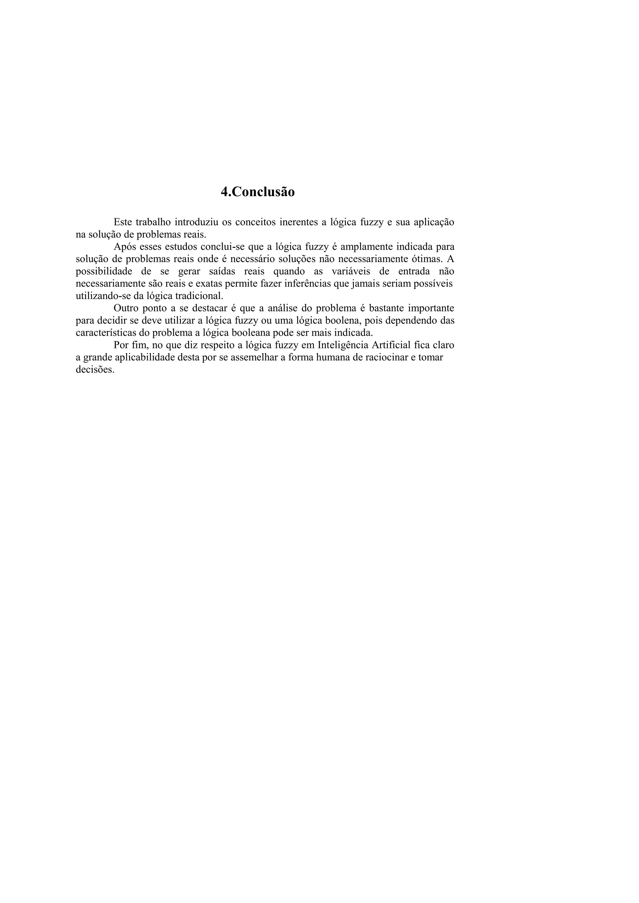 4.Conclusão 
Este trabalho introduziu os conceitos inerentes a lógica fuzzy e sua aplicação na solução de problemas reais. 
Após esses estudos conclui-se que a lógica fuzzy é amplamente indicada para solução de problemas reais onde é necessário soluções não necessariamente ótimas. A possibilidade de se gerar saídas reais quando as variáveis de entrada não necessariamente são reais e exatas permite fazer inferências que jamais seriam possíveis 
utilizando-se da lógica tradicional. 
Outro ponto a se destacar é que a análise do problema é bastante importante para decidir se deve utilizar a lógica fuzzy ou uma lógica boolena, pois dependendo das características do problema a lógica booleana pode ser mais indicada. 
Por fim, no que diz respeito a lógica fuzzy em Inteligência Artificial fica claro a grande aplicabilidade desta por se assemelhar a forma humana de raciocinar e tomar 
decisões. 
 