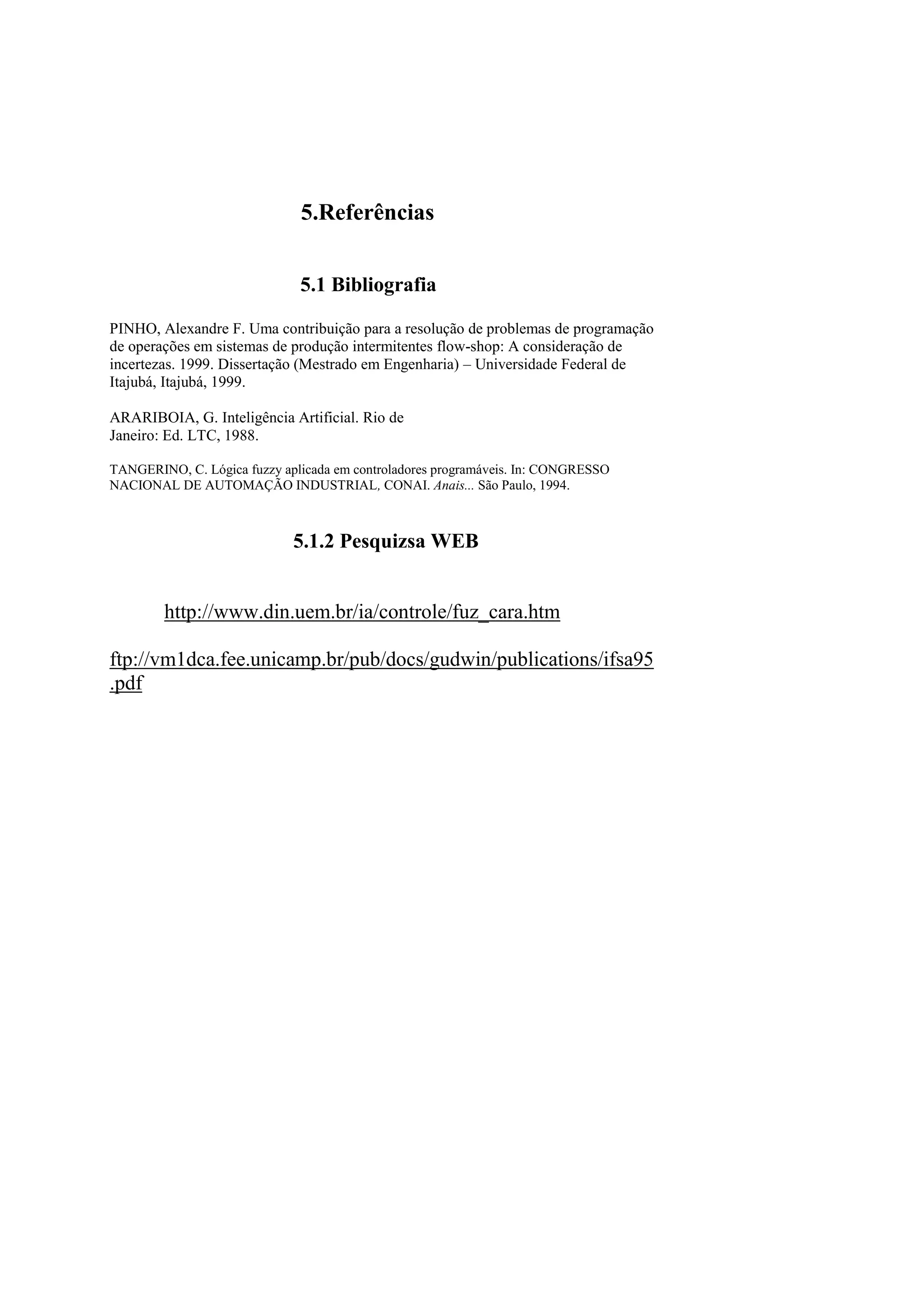 5.Referências 
5.1 Bibliografia 
PINHO, Alexandre F. Uma contribuição para a resolução de problemas de programação 
de operações em sistemas de produção intermitentes flow-shop: A consideração de incertezas. 1999. Dissertação (Mestrado em Engenharia) – Universidade Federal de 
Itajubá, Itajubá, 1999. 
ARARIBOIA, G. Inteligência Artificial. Rio de 
Janeiro: Ed. LTC, 1988. 
TANGERINO, C. Lógica fuzzy aplicada em controladores programáveis. In: CONGRESSO NACIONAL DE AUTOMAÇÃO INDUSTRIAL, CONAI. Anais... São Paulo, 1994. 
5.1.2 Pesquizsa WEB 
http://www.din.uem.br/ia/controle/fuz_cara.htm 
ftp://vm1dca.fee.unicamp.br/pub/docs/gudwin/publications/ifsa95.pdf 
