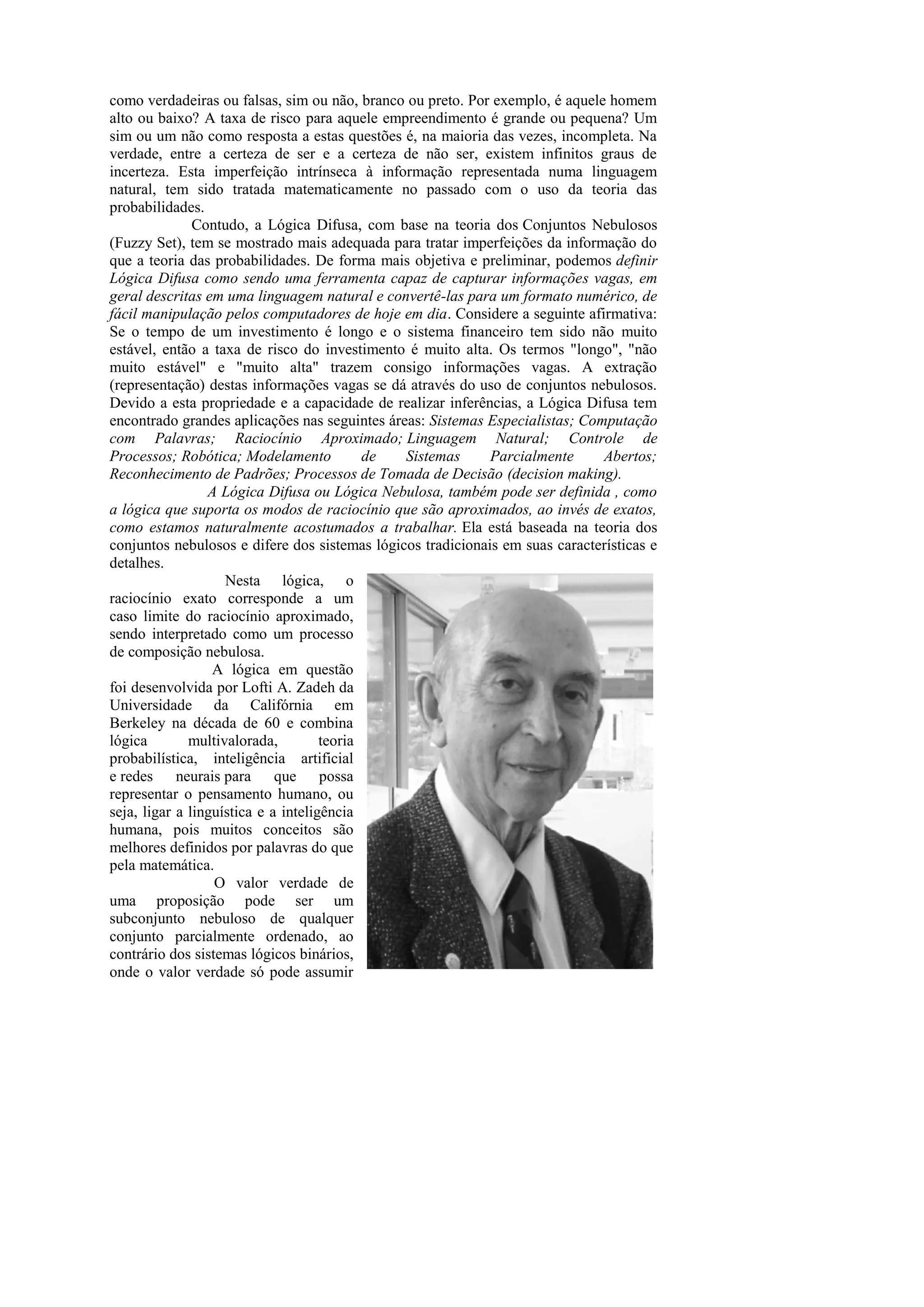 como verdadeiras ou falsas, sim ou não, branco ou preto. Por exemplo, é aquele homem alto ou baixo? A taxa de risco para aquele empreendimento é grande ou pequena? Um sim ou um não como resposta a estas questões é, na maioria das vezes, incompleta. Na verdade, entre a certeza de ser e a certeza de não ser, existem infinitos graus de incerteza. Esta imperfeição intrínseca à informação representada numa linguagem natural, tem sido tratada matematicamente no passado com o uso da teoria das probabilidades. 
Contudo, a Lógica Difusa, com base na teoria dos Conjuntos Nebulosos (Fuzzy Set), tem se mostrado mais adequada para tratar imperfeições da informação do que a teoria das probabilidades. De forma mais objetiva e preliminar, podemos definir Lógica Difusa como sendo uma ferramenta capaz de capturar informações vagas, em geral descritas em uma linguagem natural e convertê-las para um formato numérico, de fácil manipulação pelos computadores de hoje em dia. Considere a seguinte afirmativa: Se o tempo de um investimento é longo e o sistema financeiro tem sido não muito estável, então a taxa de risco do investimento é muito alta. Os termos "longo", "não muito estável" e "muito alta" trazem consigo informações vagas. A extração (representação) destas informações vagas se dá através do uso de conjuntos nebulosos. Devido a esta propriedade e a capacidade de realizar inferências, a Lógica Difusa tem encontrado grandes aplicações nas seguintes áreas: Sistemas Especialistas; Computação com Palavras; Raciocínio Aproximado; Linguagem Natural; Controle de Processos; Robótica; Modelamento de Sistemas Parcialmente Abertos; Reconhecimento de Padrões; Processos de Tomada de Decisão (decision making). 
A Lógica Difusa ou Lógica Nebulosa, também pode ser definida , como a lógica que suporta os modos de raciocínio que são aproximados, ao invés de exatos, como estamos naturalmente acostumados a trabalhar. Ela está baseada na teoria dos conjuntos nebulosos e difere dos sistemas lógicos tradicionais em suas características e detalhes. 
Nesta lógica, o raciocínio exato corresponde a um caso limite do raciocínio aproximado, sendo interpretado como um processo de composição nebulosa. 
A lógica em questão foi desenvolvida por Lofti A. Zadeh da Universidade da Califórnia em Berkeley na década de 60 e combina lógica multivalorada, teoria probabilística, inteligência artificial e redes neurais para que possa representar o pensamento humano, ou seja, ligar a linguística e a inteligência humana, pois muitos conceitos são melhores definidos por palavras do que pela matemática. 
O valor verdade de uma proposição pode ser um subconjunto nebuloso de qualquer conjunto parcialmente ordenado, ao contrário dos sistemas lógicos binários, onde o valor verdade só pode assumir  
