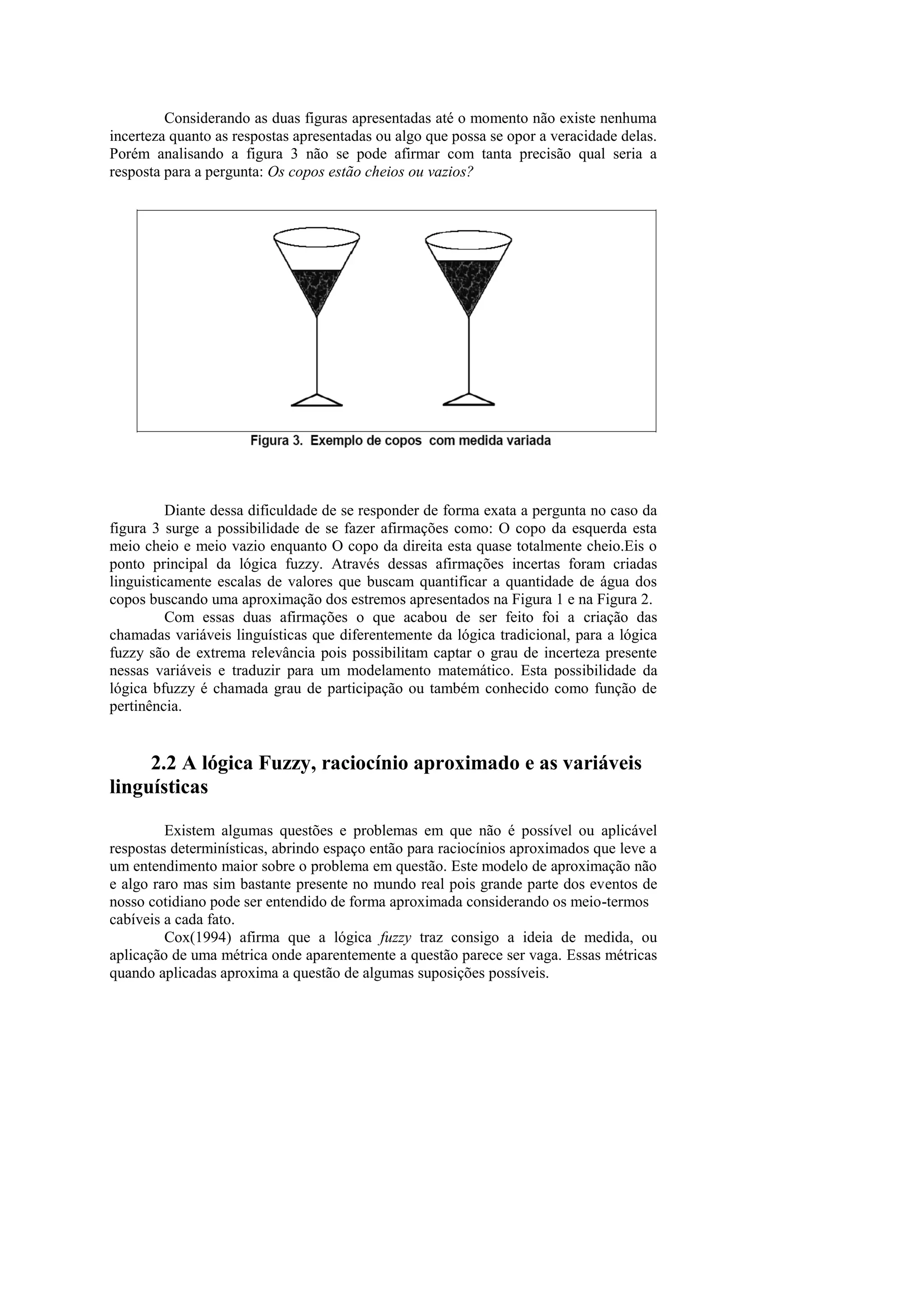 Considerando as duas figuras apresentadas até o momento não existe nenhuma incerteza quanto as respostas apresentadas ou algo que possa se opor a veracidade delas. Porém analisando a figura 3 não se pode afirmar com tanta precisão qual seria a resposta para a pergunta: Os copos estão cheios ou vazios? 
Diante dessa dificuldade de se responder de forma exata a pergunta no caso da figura 3 surge a possibilidade de se fazer afirmações como: O copo da esquerda esta meio cheio e meio vazio enquanto O copo da direita esta quase totalmente cheio.Eis o ponto principal da lógica fuzzy. Através dessas afirmações incertas foram criadas linguisticamente escalas de valores que buscam quantificar a quantidade de água dos copos buscando uma aproximação dos estremos apresentados na Figura 1 e na Figura 2. 
Com essas duas afirmações o que acabou de ser feito foi a criação das chamadas variáveis linguísticas que diferentemente da lógica tradicional, para a lógica fuzzy são de extrema relevância pois possibilitam captar o grau de incerteza presente nessas variáveis e traduzir para um modelamento matemático. Esta possibilidade da lógica bfuzzy é chamada grau de participação ou também conhecido como função de pertinência. 
2.2 A lógica Fuzzy, raciocínio aproximado e as variáveis linguísticas 
Existem algumas questões e problemas em que não é possível ou aplicável respostas determinísticas, abrindo espaço então para raciocínios aproximados que leve a um entendimento maior sobre o problema em questão. Este modelo de aproximação não e algo raro mas sim bastante presente no mundo real pois grande parte dos eventos de nosso cotidiano pode ser entendido de forma aproximada considerando os meio-termos 
cabíveis a cada fato. 
Cox(1994) afirma que a lógica fuzzy traz consigo a ideia de medida, ou aplicação de uma métrica onde aparentemente a questão parece ser vaga. Essas métricas quando aplicadas aproxima a questão de algumas suposições possíveis.  