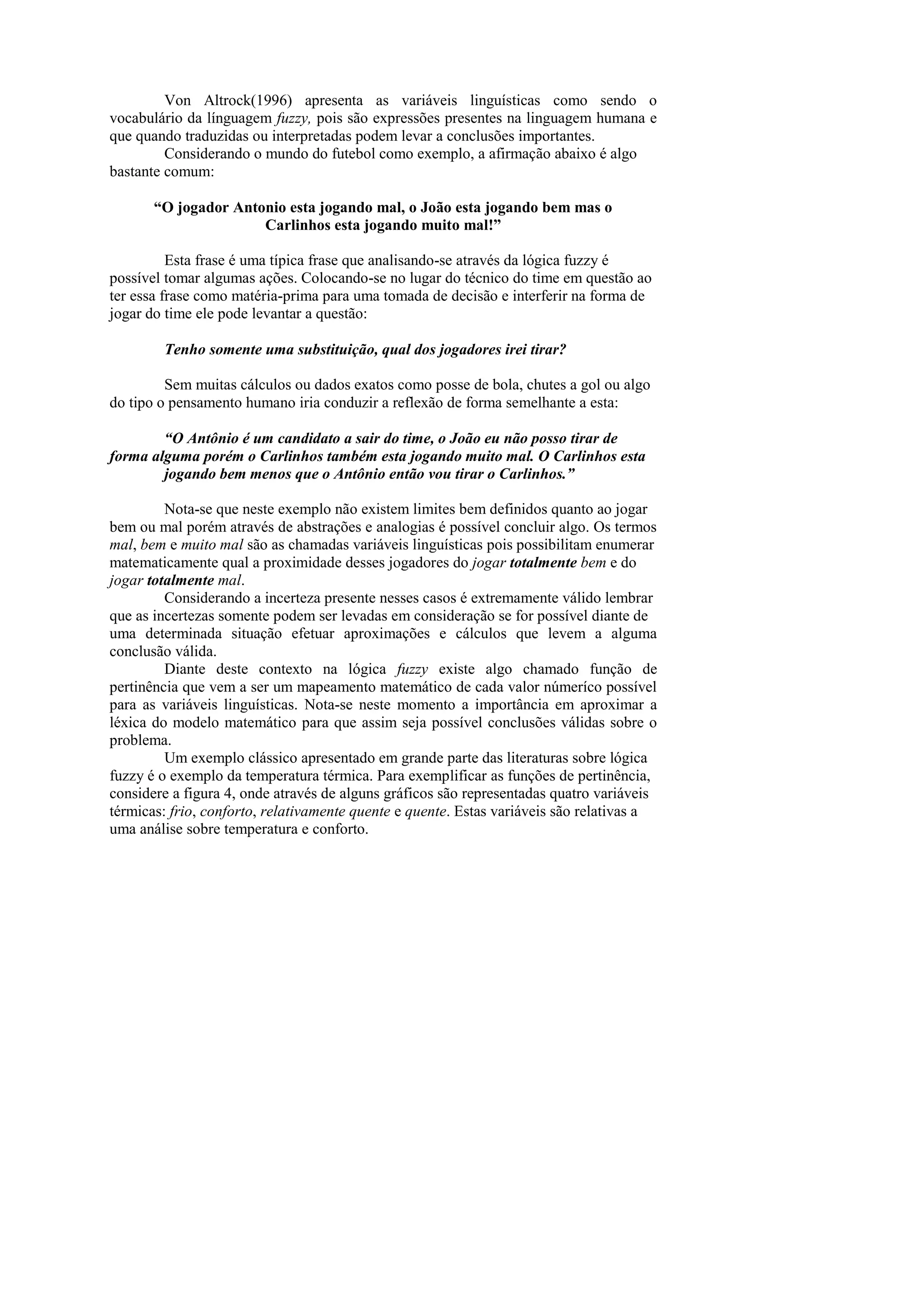 Von Altrock(1996) apresenta as variáveis linguísticas como sendo o vocabulário da línguagem fuzzy, pois são expressões presentes na linguagem humana e que quando traduzidas ou interpretadas podem levar a conclusões importantes. 
Considerando o mundo do futebol como exemplo, a afirmação abaixo é algo 
bastante comum: 
“O jogador Antonio esta jogando mal, o João esta jogando bem mas o 
Carlinhos esta jogando muito mal!” 
Esta frase é uma típica frase que analisando-se através da lógica fuzzy é possível tomar algumas ações. Colocando-se no lugar do técnico do time em questão ao ter essa frase como matéria-prima para uma tomada de decisão e interferir na forma de jogar do time ele pode levantar a questão: 
Tenho somente uma substituição, qual dos jogadores irei tirar? 
Sem muitas cálculos ou dados exatos como posse de bola, chutes a gol ou algo 
do tipo o pensamento humano iria conduzir a reflexão de forma semelhante a esta: 
“O Antônio é um candidato a sair do time, o João eu não posso tirar de forma alguma porém o Carlinhos também esta jogando muito mal. O Carlinhos esta 
jogando bem menos que o Antônio então vou tirar o Carlinhos.” 
Nota-se que neste exemplo não existem limites bem definidos quanto ao jogar 
bem ou mal porém através de abstrações e analogias é possível concluir algo. Os termos mal, bem e muito mal são as chamadas variáveis linguísticas pois possibilitam enumerar 
matematicamente qual a proximidade desses jogadores do jogar totalmente bem e do 
jogar totalmente mal. 
Considerando a incerteza presente nesses casos é extremamente válido lembrar 
que as incertezas somente podem ser levadas em consideração se for possível diante de 
uma determinada situação efetuar aproximações e cálculos que levem a alguma conclusão válida. 
Diante deste contexto na lógica fuzzy existe algo chamado função de pertinência que vem a ser um mapeamento matemático de cada valor númeríco possível para as variáveis linguísticas. Nota-se neste momento a importância em aproximar a léxica do modelo matemático para que assim seja possível conclusões válidas sobre o problema. 
Um exemplo clássico apresentado em grande parte das literaturas sobre lógica 
fuzzy é o exemplo da temperatura térmica. Para exemplificar as funções de pertinência, 
considere a figura 4, onde através de alguns gráficos são representadas quatro variáveis 
térmicas: frio, conforto, relativamente quente e quente. Estas variáveis são relativas a 
uma análise sobre temperatura e conforto. 
 