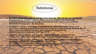 Referências
• GLOBO, Desertificação já atinge uma área de 230 mil km no nordesde.
Disponível em :<https://oglobo.globo.com/sociedade/ciencia/revista-
amanha/desertificacao-ja-atinge-uma-area-de-230-mil-km-no-nordeste-
8969806>Acesso em : 20 Set.2018
• PLANETA, revista. O avanço implacável da desertificação.Disponível
em:<https://www.revistaplaneta.com.br/o-avanco-implacavel-da-desertificacao/
https://www.revistaplaneta.com.br/o-avanco-implacavel-da-
desertificacao/>Acesso em : 20 Set.2018
• UNIDAS, Organização das Naçoes. Desertificação. Disponível em:
<https://nacoesunidas.org/?post_type=post&s=desertificação>.em : 20 Set.2018
• UNIDAS, Organização das Naçoes. FAO abrirá escritório no Nordeste e
ampliará iniciativas no semiárido. Disponívem
em:<https://nacoesunidas.org/fao-abrira-escritorio-no-nordeste-e-ampliara-
iniciativas-no-semiarido/>Acesso em : 20 Set.2018
 