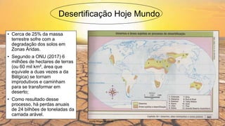 Desertificação Hoje Mundo
• Cerca de 25% da massa
terrestre sofre com a
degradação dos solos em
Zonas Áridas.
• Segundo a ONU (2017) 6
milhões de hectares de terras
(ou 60 mil km², área que
equivale a duas vezes a da
Bélgica) se tornam
improdutivos e caminham
para se transformar em
deserto;
• Como resultado desse
processo, há perdas anuais
de 24 bilhões de toneladas da
camada arável.
Fonte:Blogsport (2018)
 