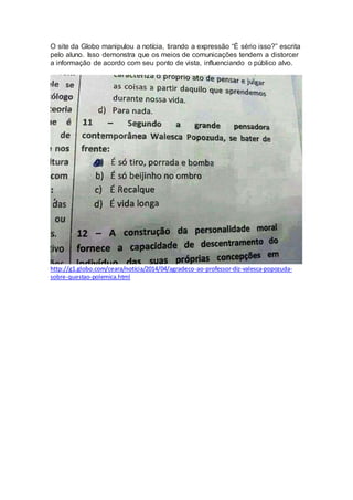 O site da Globo manipulou a notícia, tirando a expressão “É sério isso?” escrita
pelo aluno. Isso demonstra que os meios de comunicações tendem a distorcer
a informação de acordo com seu ponto de vista, influenciando o público alvo.
http://g1.globo.com/ceara/noticia/2014/04/agradeco-ao-professor-diz-valesca-popozuda-
sobre-questao-polemica.html
 