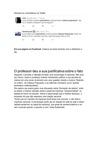 Geraram-se comentários no Twitter:
Em sua página no Facebook, Valesca se disse honrada com a referência a
ela.
O professor deu a sua justificativa sobre o fato
Segundo o docente a intenção foi fazer uma provocação à imprensa. Não quis
ser irônico. Assim o professor Antonio Kubitschek justifica a sua decisão de
colocar em uma prova do terceiro ano uma questão citando a música “Beijinho
no ombro”, de Valesca Popozuda, e se referindo à funkeira como “grande
pensadora contemporânea”.
Ele explica que queria gerar uma discussão sobre “formação de valores” entre
os alunos e chamar atenção sobre o papel da imprensa “sensacionalista” no
debate em torno do assunto. Sobre a repercussão que a história alcançou, o
educador diz que não esperava uma reação nacional:
“Achei que um membro da imprensa local fosse nos procurar, e não toda a
imprensa nacional. A provocação partiu de um debate em sala de aula e nesse
debate pensamos no papel da imprensa, que gosta de sensacionalismo e só
vem à escola quando o assunto é ruim” disse Kubitschek.
 