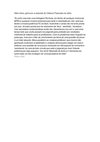 Além disso, gerou-se a resposta de Valesca Popozuda na rádio:
“Eu acho isso tudo uma bobagem! Se fosse um trecho de qualquer música de
MPB ou qualquer música americana que tanto é valorizada por nós, será que
fariam a mesma polêmica? É um título muito forte e ainda não me sinto pronta
pra isso. Já estou pronta pra me chamarem de ‘diva’, ‘sambista’, ‘lacradora’…
mas ‘pensadora contemporânea ainda não. Deveríamos nos unir e usar esse
tempo todo que vocês passam me julgando para protestar por condições
melhores de trabalho para os professores. Com os problemas reais ninguém se
preocupa, mas com o fato de uma funkeira ser tema de uma questão de prova
é um total absurdo. Meus parabéns ao corajoso professor que mesmo não
ganhando muito bem é batalhador e corajoso demais para chegar em casa e
elaborar uma questão de uma prova colocando um dito popular do momento e
‘sambando’ na cara de todo mundo que está a julgando por isso! Grande
polêmica por algo pequeno. Vou ali ler Machado de Assis e ir treinando pra
quem sabe um dia conseguir ser uma pensadora de elite!”
Rádio CBN
 