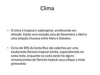 Clima  O clima é tropical e subtropical, arrefecendo em altitude. Existe uma estação seca de Novembro a Abril e uma estação chuvosa entre Maio e Outubro. Cerca de 30% da Costa Rica são cobertos por uma exuberante floresta tropical úmida, especialmente na costa leste, enquanto na costa oeste há alguns remanescentes de floresta tropical seca.cifique a meta pretendida 