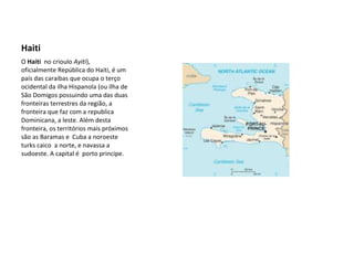 Haiti  O  Haiti   no crioulo  Ayiti ), oficialmente República do Haiti, é um país das caraibas que ocupa o terço ocidental da ilha Hispanola (ou ilha de São Domigos possuindo uma das duas fronteiras terrestres da região, a fronteira que faz com a republica Dominicana, a leste. Além desta fronteira, os territórios mais próximos são as Baramas e  Cuba a noroeste turks caico  a norte, e navassa a sudoeste. A capital é  porto principe. 