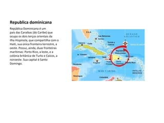 Republica dominicana República Dominicana é um país das Caraibas (do Caribe) que ocupa os dois terços orientais da ilha Hispinola, que compartilha com o Haiti, sua única fronteira terrestre, a oeste. Possui, ainda, duas fronteiras marítimas: Porto Rico, a leste, e a colónia britânica de Turks e Caicos, a noroeste. Sua capital é Santo Domingo. 