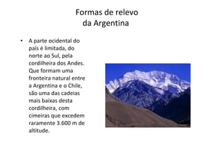 Formas de relevo da Argentina  A parte ocidental do país é limitada, do norte ao Sul, pela cordilheira dos Andes. Que formam uma fronteira natural entre a Argentina e o Chile, são uma das cadeias mais baixas desta cordilheira, com cimeiras que excedem raramente 3.600 m de altitude. 