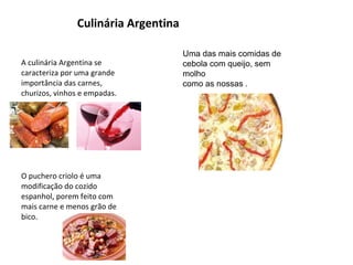 Culinária Argentina A   culinária Argentina se caracteriza por uma grande importância das carnes, churizos, vinhos e empadas. O puchero criolo é uma modificação do cozido espanhol, porem feito com mais carne e menos grão de bico. Uma das mais comidas de cebola com queijo, sem molho como as nossas . 