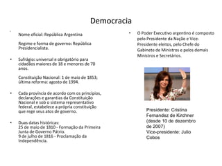 Democracia Nome oficial:   República   Argentina Regime e forma de governo :  República Presidencialista. Sufrágio :  universal e obrigatório para cidadãos maiores de 18 e menores de 70 anos. Constituição Nacional: 1 de maio de 1853; última reforma: agosto de 1994. Cada província de acordo com os princípios, declarações e garantias da Constituição Nacional e sob o sistema representativo federal, estabelece a própria constituição que rege seus atos de governo. Duas datas históricas:  25 de maio de 1810 - Formação da Primeira Junta de Governo Pátrio.  9 de julho de 1816 - Proclamação da Independência. O Poder Executivo argentino é composto pelo Presidente da Nação e Vice-Presidente eleitos, pelo Chefe do Gabinete de Ministros e pelos demais Ministros e Secretários. Presidente: Cristina Fernandez de Kirchner (desde 10 de dezembro de 2007) Vice-presidente: Julio Cobos 