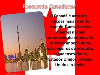 O Canadá é uma das nações mais ricas do mundo.É uma das dez maiores nações comerciais do mundo. Os maiores importadores estrangeiros de produtos canadenses são os Estados Unidos, o Reino Unido e o Japão. 