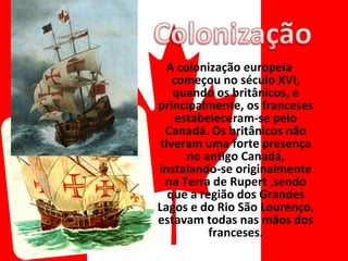 A colonização europeia começou no século XVI, quando os britânicos, e principalmente, os franceses estabeleceram-se pelo Canadá. Os britânicos não tiveram uma forte presença no antigo Canadá, instalando-se originalmente na Terra de Rupert ,sendo que a região dos Grandes Lagos e do Rio São Lourenço, estavam todas nas mãos dos franceses. 