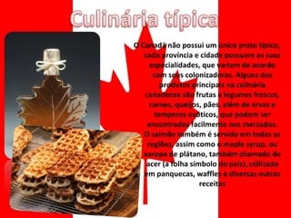 O Canadá não possui um único prato típico, cada província e cidade possuem as suas especialidades, que variam de acordo com seus colonizadores. Alguns dos produtos principais na culinária canadense são frutas e legumes frescos, carnes, queijos, pães, além de ervas e temperos exóticos, que podem ser encontrados facilmente nos mercados. O salmão também é servido em todas as regiões, assim como o maple syrup, ou xarope de plátano, também chamado de acer (a folha símbolo do país), utilizado em panquecas, waffles e diversas outras receitas 