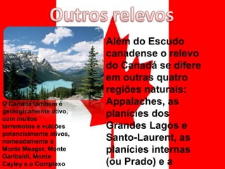 O Canadá também é geologicamente ativo, com muitos terremotos e vulcões potencialmente ativos, nomeadamente o Monte Meager, Monte Garibaldi, Monte Cayley e o Complexo Vulcânico Monte Edziza Além do Escudo canadense o relevo do Canadá se difere em outras quatro regiões naturais: Appalaches, as planícies dos Grandes Lagos e Santo-Laurent, as planícies internas (ou Prado) e a Cordilheira. 