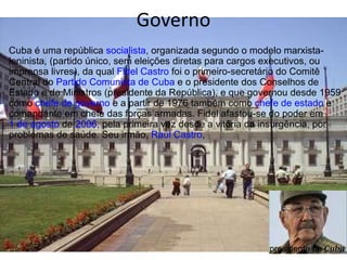 Governo Cuba é uma república  socialista , organizada segundo o modelo marxista-leninista, (partido único, sem eleições diretas para cargos executivos, ou imprensa livres), da qual  Fidel Castro  foi o primeiro-secretário do Comitê Central do  Partido Comunista de Cuba  e o presidente dos Conselhos de Estado e de Ministros (presidente da República), e que governou desde 1959 como  chefe de governo  e a partir de 1976 também como  chefe de estado  e comandante em chefe das forças armadas. Fidel afastou-se do poder em  1 de agosto  de  2006 , pela primeira vez desde a vitória da insurgência, por problemas de saúde. Seu irmão,  Raúl Castro ,  presidente de  Cuba 