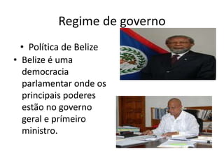 Regime de governo Política de Belize  Belize é uma democracia parlamentar onde os principais poderes estão no governo geral e prímeiro ministro.  