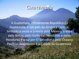 Guatemala A Guatemala, oficialmente República da Guatemala, é um país da América Central, limitado a oeste e a norte pelo México, a leste pelo Belize, pelo Golfo das Honduras e pelas Honduras e a sul por El Salvador e pelo Oceano Pacífico. Sua capital é a Cidade da Guatemala . 