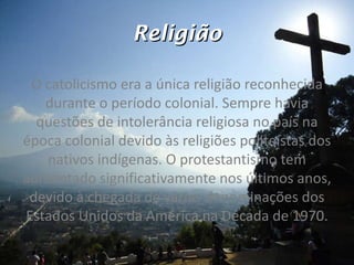 Religião O catolicismo era a única religião reconhecida durante o período colonial. Sempre havia questões de intolerância religiosa no país na época colonial devido às religiões politeístas dos nativos indígenas. O protestantismo tem aumentado significativamente nos últimos anos, devido à chegada de várias denominações dos Estados Unidos da América na Década de 1970. 