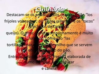 Culinária Destacam-se os pratos típicos como o feijão “los frijoles volteados”, os “chiles rellenos” e os “tacos” (recheios de carne ou queijo). O arroz como acompanhamento é muito habitual, como são “las tortillas”, finas queques de milho que se servem em substituição do pão. Entre as bebidas está “el fresco”, elaborada de sumo de fruta, água, açúcar e canela. 
