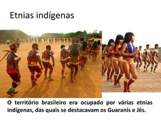 Etnias indígenas O território brasileiro era ocupado por várias etnias indígenas, das quais se destacavam os Guaranis e Jês. 
