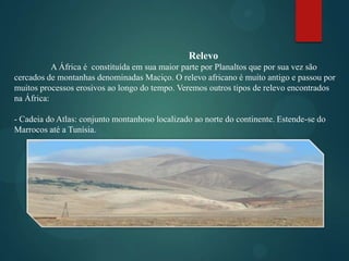 Relevo
A África é constituída em sua maior parte por Planaltos que por sua vez são
cercados de montanhas denominadas Maciço. O relevo africano é muito antigo e passou por
muitos processos erosivos ao longo do tempo. Veremos outros tipos de relevo encontrados
na África:
- Cadeia do Atlas: conjunto montanhoso localizado ao norte do continente. Estende-se do
Marrocos até a Tunísia.

 