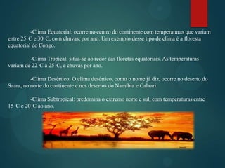 -Clima Equatorial: ocorre no centro do continente com temperaturas que variam
entre 25 C e 30 C, com chuvas, por ano. Um exemplo desse tipo de clima é a floresta
equatorial do Congo.
-Clima Tropical: situa-se ao redor das floretas equatoriais. As temperaturas
variam de 22 C a 25 C, e chuvas por ano.

-Clima Desértico: O clima desértico, como o nome já diz, ocorre no deserto do
Saara, no norte do continente e nos desertos do Namíbia e Calaari.
-Clima Subtropical: predomina o extremo norte e sul, com temperaturas entre
15 C e 20 C ao ano.

 