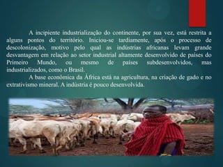 A incipiente industrialização do continente, por sua vez, está restrita a
alguns pontos do território. Iniciou-se tardiamente, após o processo de
descolonização, motivo pelo qual as indústrias africanas levam grande
desvantagem em relação ao setor industrial altamente desenvolvido de países do
Primeiro Mundo, ou mesmo de países subdesenvolvidos, mas
industrializados, como o Brasil.
A base econômica da África está na agricultura, na criação de gado e no
extrativismo mineral. A indústria é pouco desenvolvida.

 