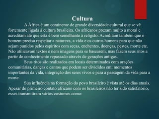 Cultura
A África é um continente de grande diversidade cultural que se vê
fortemente ligada à cultura brasileira. Os africanos prezam muito a moral e
acreditam até que esta é bem semelhante à religião. Acreditam também que o
homem precisa respeitar a natureza, a vida e os outros homens para que não
sejam punidos pelos espíritos com secas, enchentes, doenças, pestes, morte etc.
Não utilizavam textos e nem imagens para se basearem, mas fazem seus ritos a
partir do conhecimento repassado através de gerações antigas.
Seus ritos são realizados em locais determinados com orações
comunitárias, danças e cantos que podem ser divididos em: momentos
importantes da vida, integração dos seres vivos e para a passagem da vida para a
morte.
Sua influência na formação do povo brasileiro é vista até os dias atuais.
Apesar do primeiro contato africano com os brasileiros não ter sido satisfatório,
esses transmitiram vários costumes como:

 