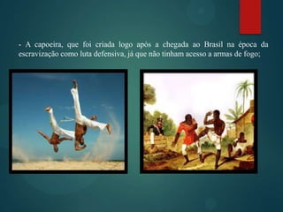 - A capoeira, que foi criada logo após a chegada ao Brasil na época da
escravização como luta defensiva, já que não tinham acesso a armas de fogo;

 