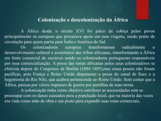 Colonização e descolonização da África
A África desde o século XVI foi palco de cobiça pelos povos
principalmente os europeus que procurava apoio em suas viagens, sendo ponto de
circulação para quem partia para Índia e América do Sul.
Os
colonizadores
europeus
transformaram
radicalmente
o
desenvolvimento cultural e econômico das tribos africanas, transformando a África
em fonte comercial de escravos sendo os colonizadores portugueses responsáveis
por essa comercialização. A posse das terras africanas pelos seus colonizadores se
efetivou depois do Congresso de Berlim (1884 1885),mas essas posses não foram
pacificas, pois França e Reino Unido disputaram a posse do canal de Suez e a
hegemonia do Rio Nilo, que acabou pertencendo ao Reino Unido. Sem contar que a
África, passou por vários impasses de guerra por partilhas de suas terras.
A colonização tinha como objetivo satisfazer as necessidades sem se
preocupar com os danos causados para a população local, que na maioria das vezes
era vista como mão de obra e um posto para expandir suas rotas comerciais.

 
