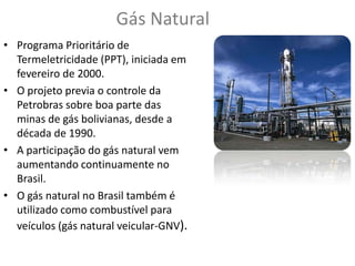 Gás Natural
• Programa Prioritário de
Termeletricidade (PPT), iniciada em
fevereiro de 2000.
• O projeto previa o controle da
Petrobras sobre boa parte das
minas de gás bolivianas, desde a
década de 1990.
• A participação do gás natural vem
aumentando continuamente no
Brasil.
• O gás natural no Brasil também é
utilizado como combustível para
veículos (gás natural veicular-GNV).

 