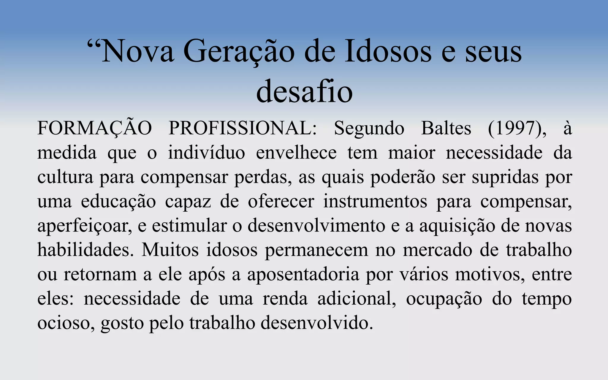 “Nova Geração de Idosos e seus
desafio
FORMAÇÃO PROFISSIONAL: Segundo Baltes (1997), à
medida que o indivíduo envelhece tem maior necessidade da
cultura para compensar perdas, as quais poderão ser supridas por
uma educação capaz de oferecer instrumentos para compensar,
aperfeiçoar, e estimular o desenvolvimento e a aquisição de novas
habilidades. Muitos idosos permanecem no mercado de trabalho
ou retornam a ele após a aposentadoria por vários motivos, entre
eles: necessidade de uma renda adicional, ocupação do tempo
ocioso, gosto pelo trabalho desenvolvido.
 
