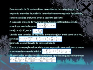 Para o estudo da fórmula de Euler necessitamos do conhecimento de expansão em séries de potência. Introduziremos uma grande ferramenta, sem uma análise profunda, que é o seguinte conceito:A expansão em série de Taylor de uma função analítica f(x) centrada em a é representada como:com | x − a | < R , ondeUsando esse conceito de expansão e tomando f(x) = ex em torno de a = 0, teremos:para todo x com intervalo de convergência de  Em x = 1, na equação acima, obtem-se a expressão para o número e, como uma soma de uma série infinita:Se admitirmos a validade de substituirmos x por ix na equação obteremos: