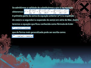 Se admitirmos a validade de substituirmos x por ix na equação obteremos:A primeira parte da soma da equação anterior (eix) é a expansão do cos(x) e a segunda é a expansão do sen(x) em série de Mac. Assim teremos a equação que ficou conhecida como fórmula de Eulerque de forma mais generalizada pode ser escrita como: