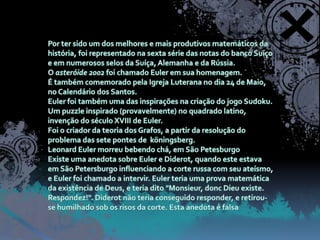 Por ter sido um dos melhores e mais produtivos matemáticos da história, foi representado na sexta série das notas do banco Suíço e em numerosos selos da Suíça, Alemanha e da Rússia.O asteróide 2002 foi chamado Euler em sua homenagem.É também comemorado pela Igreja Luterana no dia 24 de Maio, no Calendário dos Santos.Euler foi também uma das inspirações na criação do jogo Sudoku. Um puzzle inspirado (provavelmente) no quadrado latino, invenção do século XVIII de Euler.Foi o criador da teoria dos Grafos, a partir da resolução do problema das sete pontes de  köningsberg.Leonard Euler morreu bebendo chá, em São PetesburgoExiste uma anedota sobre Euler e Diderot, quando este estava em São Petersburgo influenciando a corte russa com seu ateísmo, e Euler foi chamado a intervir. Euler teria uma prova matemática da existência de Deus, e teria dito "Monsieur, donc Dieu existe. Respondez!". Diderot não teria conseguido responder, e retirou-se humilhado sob os risos da corte. Esta anedota é falsa