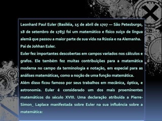 Leonhard Paul Euler (Basiléia, 15 de abril de 1707 — São Petesburgo, 18 de setembro de 1783) foi um matemático e físico suíço de língua alemã que passou a maior parte de sua vida na Rússia e na Alemanha.Pai de Johhan Euler.Euler fez importantes descobertas em campos variados nos cálculos e grafos. Ele também fez muitas contribuições para a matemática moderna no campo da terminologia e notação, em especial para as análises matemáticas, como a noção de uma função matemática.Além disso ficou famoso por seus trabalhos em mecânica, óptica, e astronomia. Euler é considerado um dos mais proeminentes matemáticos do século XVIII. Uma declaração atribuída a Pierre-SimonLaplace manifestada sobre Euler na sua influência sobre a matemática: