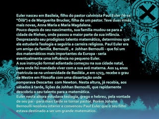 Euler nasceu em Basileia, filho do pastor calvinista Paul Euler (lê-se "Óilã") e de Marguerite Brucker, filha de um pastor. Teve duas irmãs mais novas, Anna Maria e Maria Magdalena.Pouco depois do seu nascimento, sua família mudou-se para a cidade de Riehen, onde passou a maior parte da sua infância. Desprezando seu prodigioso talento matemático, determinou que ele estudaria Teologia e seguiria a carreira religiosa. Paul Euler era um amigo da família Bernoulli , e  Johhan Bernoulli - que foi um dos matemáticos mais importantes da Europa - seria eventualmente uma influência no pequeno Euler.A sua instrução formal adiantada começou na sua cidade natal, para onde foi mandado viver com a sua avó materna. Aos 14 anos matricula-se na universidade de Basiléia ,e em 1723, recebe o grau de Mestre em Filosofia com uma dissertação onde comparava Descartes  com Newton. Nesta altura, já recebia, aos sábados à tarde, lições de Johhan Bernoulli, que rapidamente descobriu o seu talento para a matemática.Euler nesta altura estudava teologia, grego e hebreu, pela vontade de seu pai - para mais tarde se tornar pastor. Porém Johann Bernoulli resolveu intervir e convenceu Paul Euler que o seu filho estava destinado a ser um grande matemático.