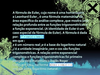 A fórmula de Euler, cujo nome é uma homenagem a Leonhard Euler , é uma fórmula matemática da área específica da análise complexa ,que mostra uma relação profunda entre as funções trigonométricas e a função exponencial. (A identidade de Euler é um caso especial da fórmula de Euler). A fórmula é dada por:em que :x é um número real ;e é a base do logaritmo natural ;i é a unidade imaginária ;sen e cos são funções trigonométricas. A relação entre exponencial complexa e funções trigonométricas foi primeiro provada pelo matemático inglês Roger Cotes em 1714, na formaem que ln é o logaritmo natural. 